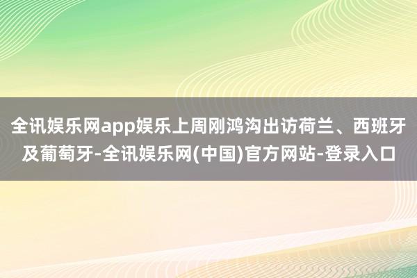 全讯娱乐网app娱乐上周刚鸿沟出访荷兰、西班牙及葡萄牙-全讯娱乐网(中国)官方网站-登录入口