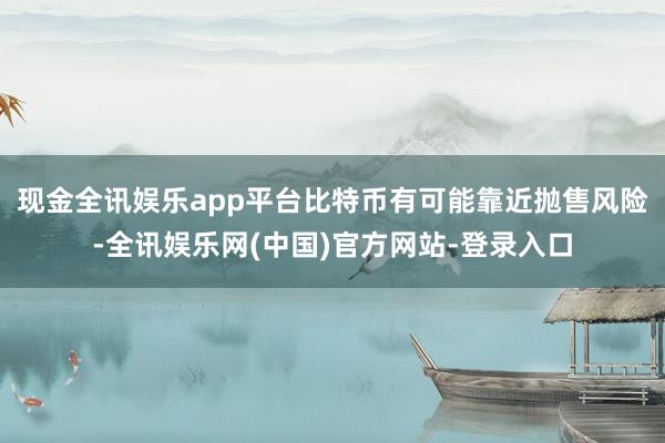 现金全讯娱乐app平台比特币有可能靠近抛售风险-全讯娱乐网(中国)官方网站-登录入口