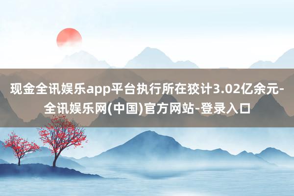 现金全讯娱乐app平台执行所在狡计3.02亿余元-全讯娱乐网(中国)官方网站-登录入口