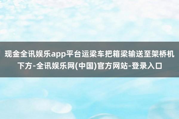 现金全讯娱乐app平台运梁车把箱梁输送至架桥机下方-全讯娱乐网(中国)官方网站-登录入口