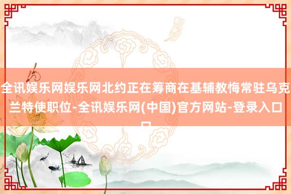 全讯娱乐网娱乐网北约正在筹商在基辅教悔常驻乌克兰特使职位-全讯娱乐网(中国)官方网站-登录入口