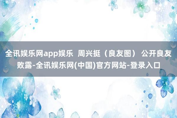 全讯娱乐网app娱乐  周兴挺（良友图） 公开良友败露-全讯娱乐网(中国)官方网站-登录入口