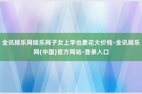 全讯娱乐网娱乐网子女上学也要花大价钱-全讯娱乐网(中国)官方网站-登录入口