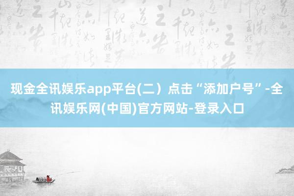 现金全讯娱乐app平台(二）点击“添加户号”-全讯娱乐网(中国)官方网站-登录入口