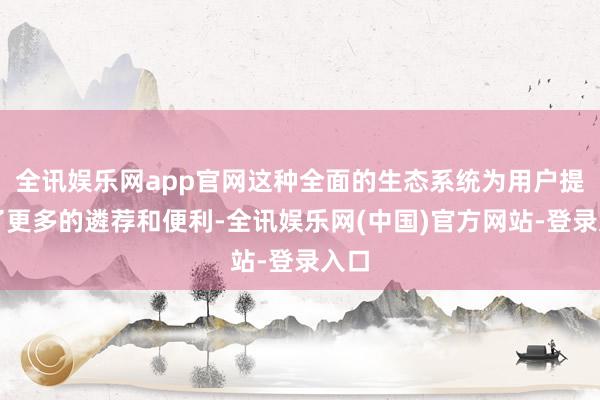 全讯娱乐网app官网这种全面的生态系统为用户提供了更多的遴荐和便利-全讯娱乐网(中国)官方网站-登录入口