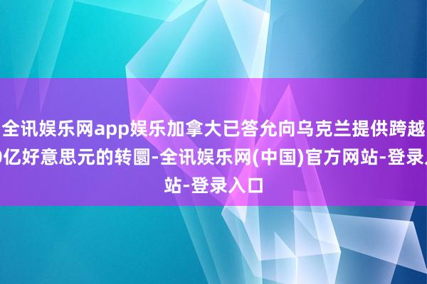 全讯娱乐网app娱乐加拿大已答允向乌克兰提供跨越140亿好意思元的转圜-全讯娱乐网(中国)官方网站-登录入口