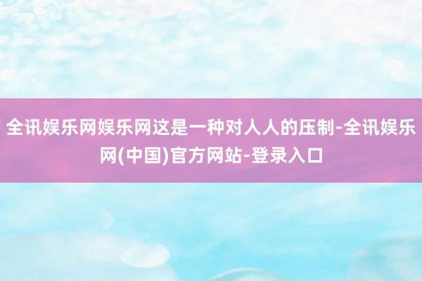 全讯娱乐网娱乐网这是一种对人人的压制-全讯娱乐网(中国)官方网站-登录入口