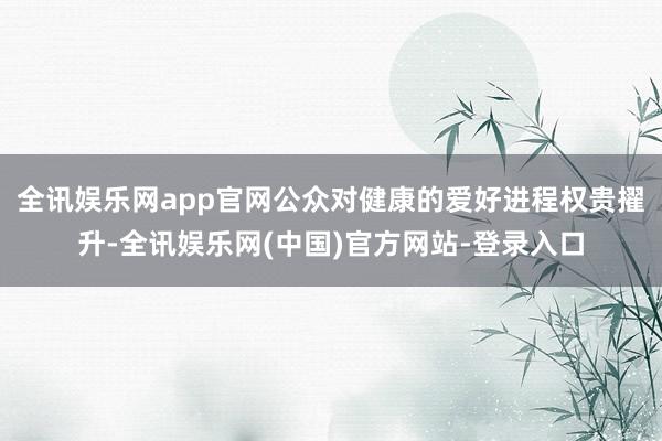 全讯娱乐网app官网公众对健康的爱好进程权贵擢升-全讯娱乐网(中国)官方网站-登录入口