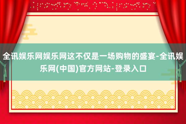 全讯娱乐网娱乐网这不仅是一场购物的盛宴-全讯娱乐网(中国)官方网站-登录入口