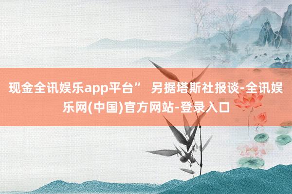 现金全讯娱乐app平台”  另据塔斯社报谈-全讯娱乐网(中国)官方网站-登录入口