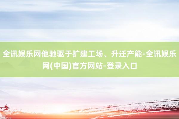 全讯娱乐网他驰驱于扩建工场、升迁产能-全讯娱乐网(中国)官方网站-登录入口