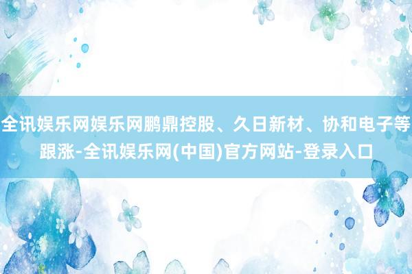 全讯娱乐网娱乐网鹏鼎控股、久日新材、协和电子等跟涨-全讯娱乐网(中国)官方网站-登录入口