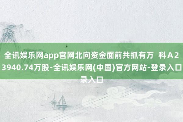 全讯娱乐网app官网北向资金面前共抓有万  科Ａ23940.74万股-全讯娱乐网(中国)官方网站-登录入口