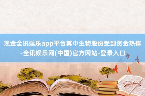 现金全讯娱乐app平台其中生物股份受到资金热捧-全讯娱乐网(中国)官方网站-登录入口