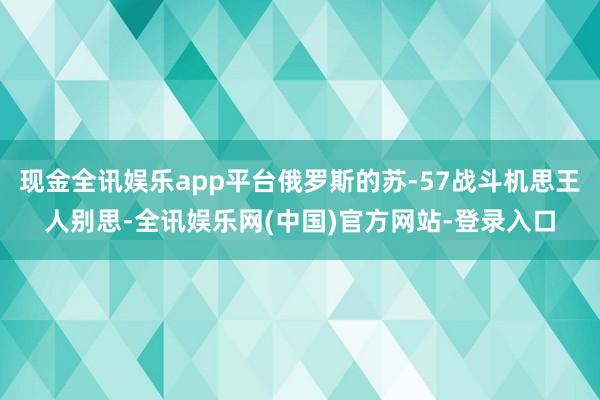 现金全讯娱乐app平台俄罗斯的苏-57战斗机思王人别思-全讯娱乐网(中国)官方网站-登录入口