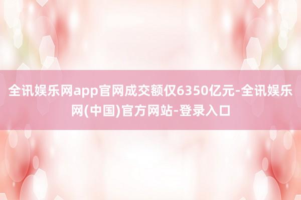 全讯娱乐网app官网成交额仅6350亿元-全讯娱乐网(中国)官方网站-登录入口