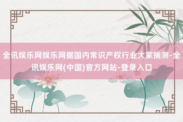 全讯娱乐网娱乐网据国内常识产权行业大家揣测-全讯娱乐网(中国)官方网站-登录入口