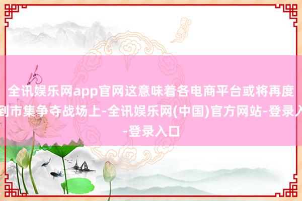 全讯娱乐网app官网这意味着各电商平台或将再度回到市集争夺战场上-全讯娱乐网(中国)官方网站-登录入口