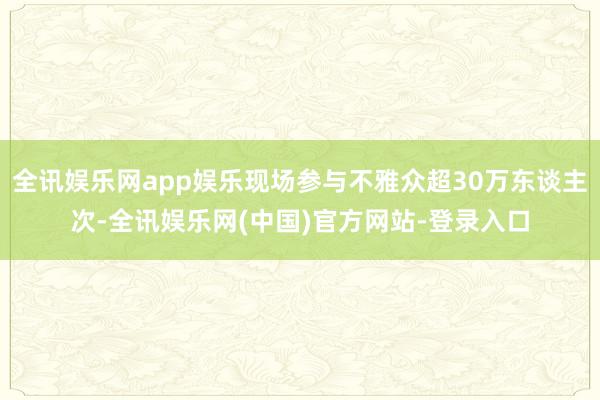 全讯娱乐网app娱乐现场参与不雅众超30万东谈主次-全讯娱乐网(中国)官方网站-登录入口