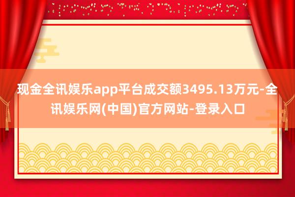 现金全讯娱乐app平台成交额3495.13万元-全讯娱乐网(中国)官方网站-登录入口