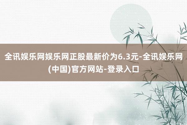 全讯娱乐网娱乐网正股最新价为6.3元-全讯娱乐网(中国)官方网站-登录入口