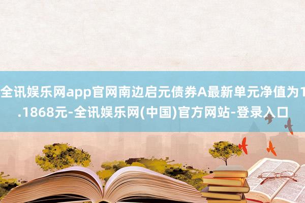 全讯娱乐网app官网南边启元债券A最新单元净值为1.1868元-全讯娱乐网(中国)官方网站-登录入口