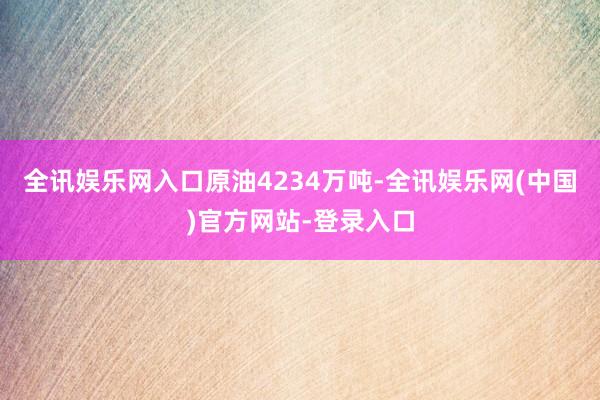 全讯娱乐网入口原油4234万吨-全讯娱乐网(中国)官方网站-登录入口