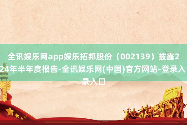 全讯娱乐网app娱乐拓邦股份（002139）披露2024年半年度报告-全讯娱乐网(中国)官方网站-登录入口