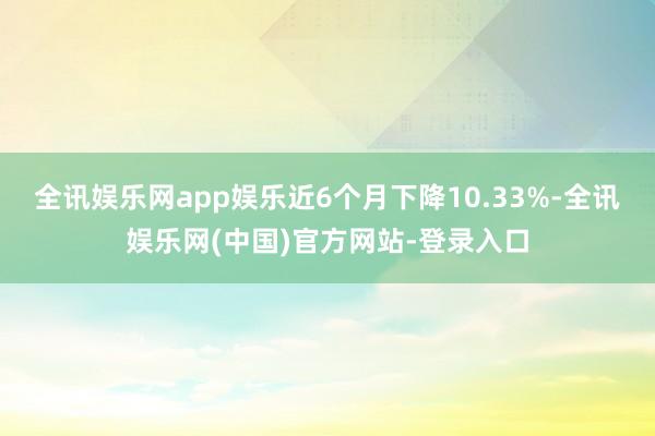 全讯娱乐网app娱乐近6个月下降10.33%-全讯娱乐网(中国)官方网站-登录入口