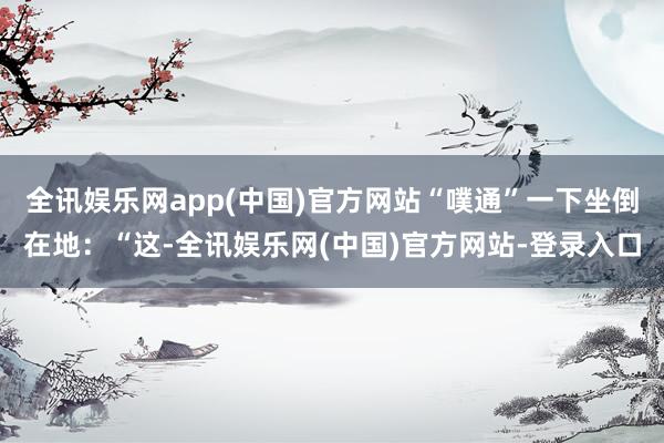 全讯娱乐网app(中国)官方网站“噗通”一下坐倒在地：“这-全讯娱乐网(中国)官方网站-登录入口