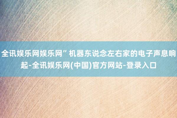 全讯娱乐网娱乐网”机器东说念左右家的电子声息响起-全讯娱乐网(中国)官方网站-登录入口