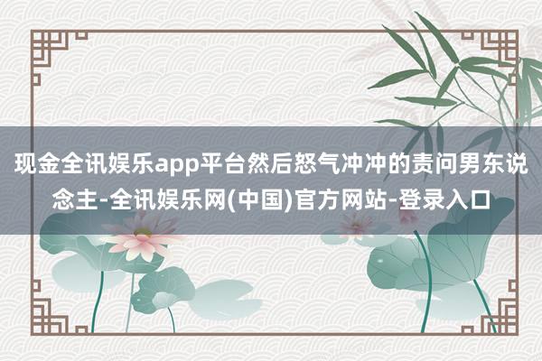 现金全讯娱乐app平台然后怒气冲冲的责问男东说念主-全讯娱乐网(中国)官方网站-登录入口