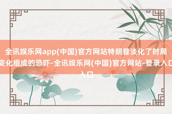 全讯娱乐网app(中国)官方网站特朗普淡化了时局变化组成的恐吓-全讯娱乐网(中国)官方网站-登录入口