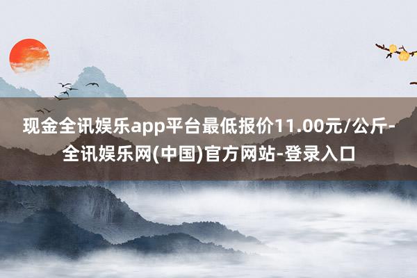 现金全讯娱乐app平台最低报价11.00元/公斤-全讯娱乐网(中国)官方网站-登录入口