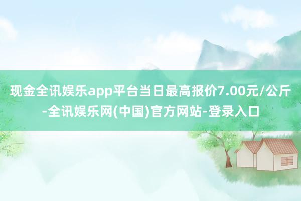 现金全讯娱乐app平台当日最高报价7.00元/公斤-全讯娱乐网(中国)官方网站-登录入口