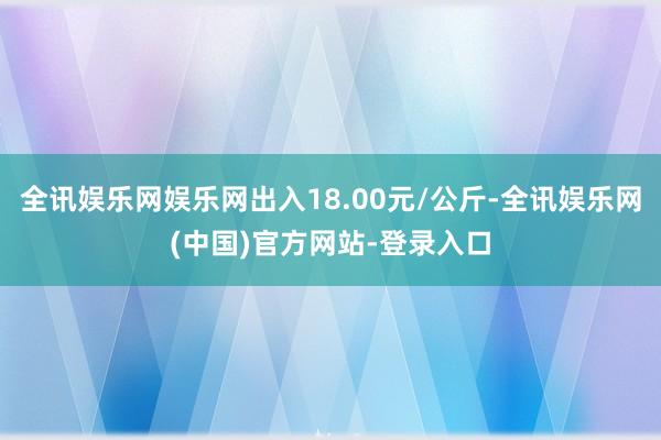 全讯娱乐网娱乐网出入18.00元/公斤-全讯娱乐网(中国)官方网站-登录入口