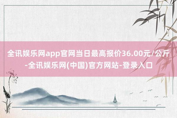 全讯娱乐网app官网当日最高报价36.00元/公斤-全讯娱乐网(中国)官方网站-登录入口