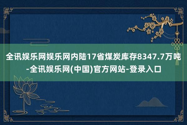 全讯娱乐网娱乐网内陆17省煤炭库存8347.7万吨-全讯娱乐网(中国)官方网站-登录入口