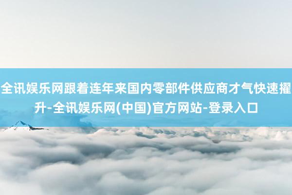 全讯娱乐网跟着连年来国内零部件供应商才气快速擢升-全讯娱乐网(中国)官方网站-登录入口