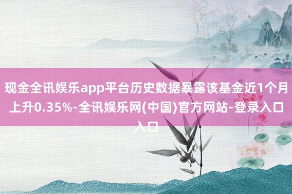 现金全讯娱乐app平台历史数据暴露该基金近1个月上升0.35%-全讯娱乐网(中国)官方网站-登录入口