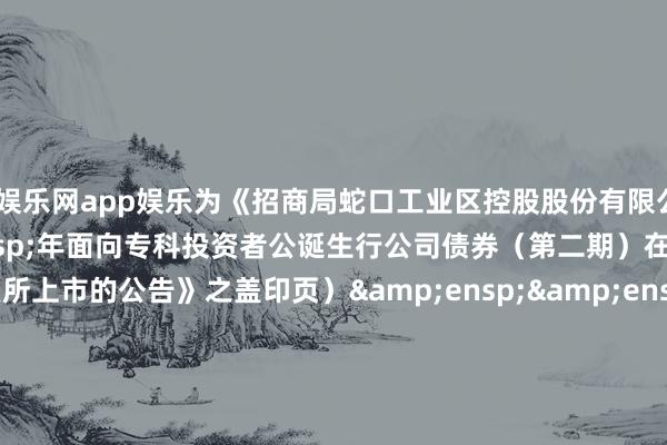 全讯娱乐网app娱乐为《招商局蛇口工业区控股股份有限公司&ensp;2024&ensp;年面向专科投资者公诞生行公司债券（第二期）在深圳证券往复所上市的公告》之盖印页）&ensp;&ensp;&ensp;&ensp;&ensp;&ensp;&ensp;&ensp;&ensp;&ensp;&ensp;刊行东说念主（公章）：招商局蛇口工业区控股股份有限公司&ensp;&ensp;&ensp;&ensp