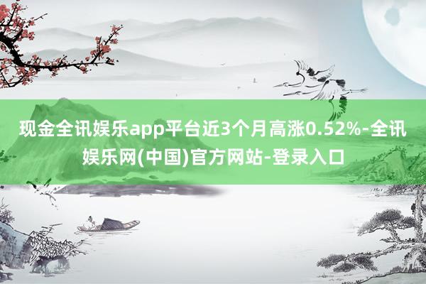 现金全讯娱乐app平台近3个月高涨0.52%-全讯娱乐网(中国)官方网站-登录入口