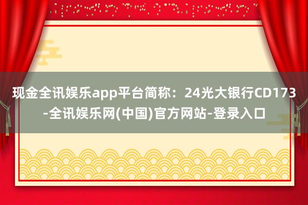 现金全讯娱乐app平台简称：24光大银行CD173-全讯娱乐网(中国)官方网站-登录入口