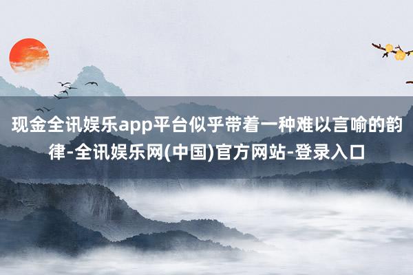 现金全讯娱乐app平台似乎带着一种难以言喻的韵律-全讯娱乐网(中国)官方网站-登录入口