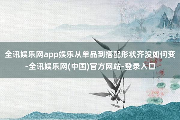 全讯娱乐网app娱乐从单品到搭配形状齐没如何变-全讯娱乐网(中国)官方网站-登录入口