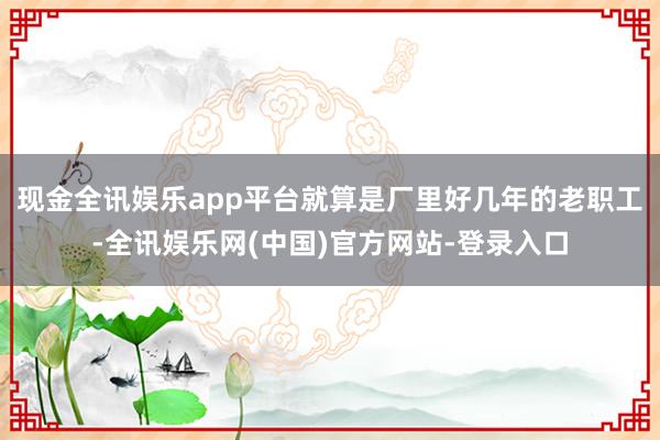 现金全讯娱乐app平台就算是厂里好几年的老职工-全讯娱乐网(中国)官方网站-登录入口