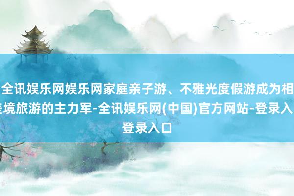 全讯娱乐网娱乐网家庭亲子游、不雅光度假游成为相差境旅游的主力军-全讯娱乐网(中国)官方网站-登录入口