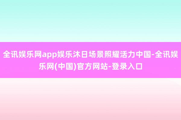 全讯娱乐网app娱乐沐日场景照耀活力中国-全讯娱乐网(中国)官方网站-登录入口