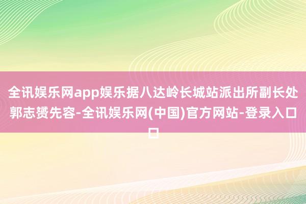 全讯娱乐网app娱乐据八达岭长城站派出所副长处郭志赟先容-全讯娱乐网(中国)官方网站-登录入口