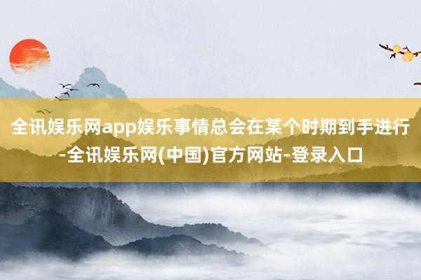 全讯娱乐网app娱乐事情总会在某个时期到手进行-全讯娱乐网(中国)官方网站-登录入口